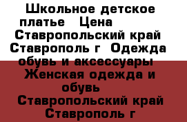 Школьное детское платье › Цена ­ 1 200 - Ставропольский край, Ставрополь г. Одежда, обувь и аксессуары » Женская одежда и обувь   . Ставропольский край,Ставрополь г.